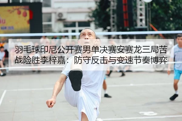 羽毛球印尼公开赛男单决赛安赛龙三局苦战险胜李梓嘉：防守反击与变速节奏博弈